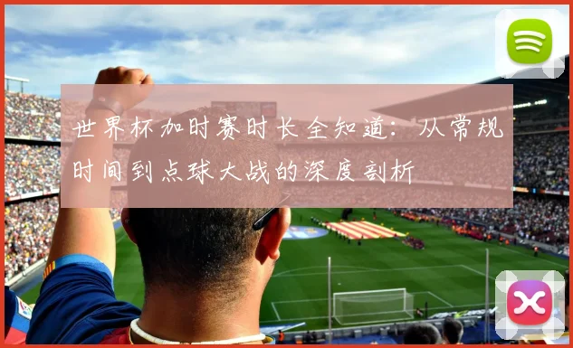 世界杯加时赛时长全知道:从常规时间到点球大战的深度剖析