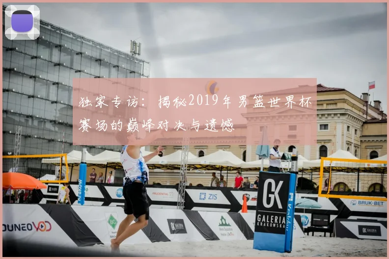 独家专访：揭秘2019年男篮世界杯赛场的巅峰对决与遗憾
