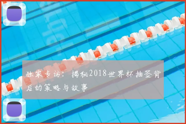 独家专访：揭秘2018世界杯抽签背后的策略与故事