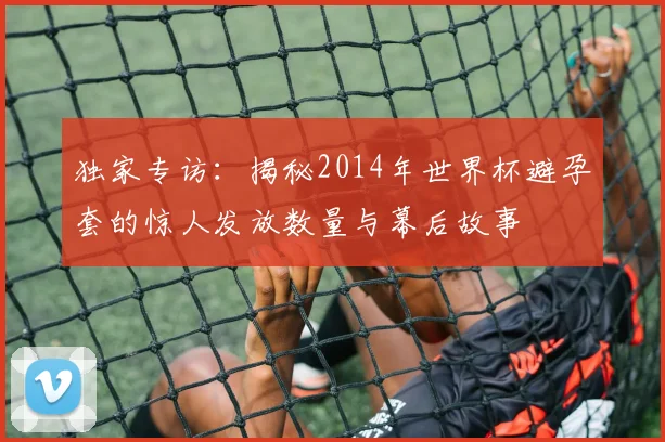 独家专访：揭秘2014年世界杯避孕套的惊人发放数量与幕后故事