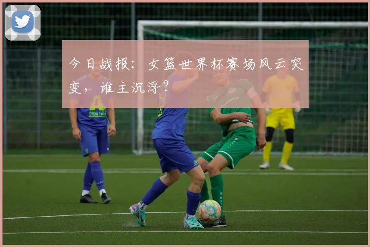 今日战报:女篮世界杯赛场风云突变,谁主沉浮?