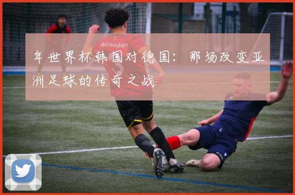 年世界杯韩国对德国：那场改变亚洲足球的传奇之战