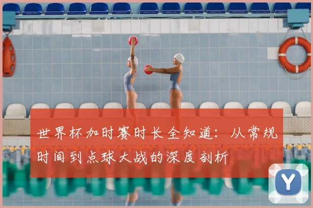 世界杯加时赛时长全知道:从常规时间到点球大战的深度剖析