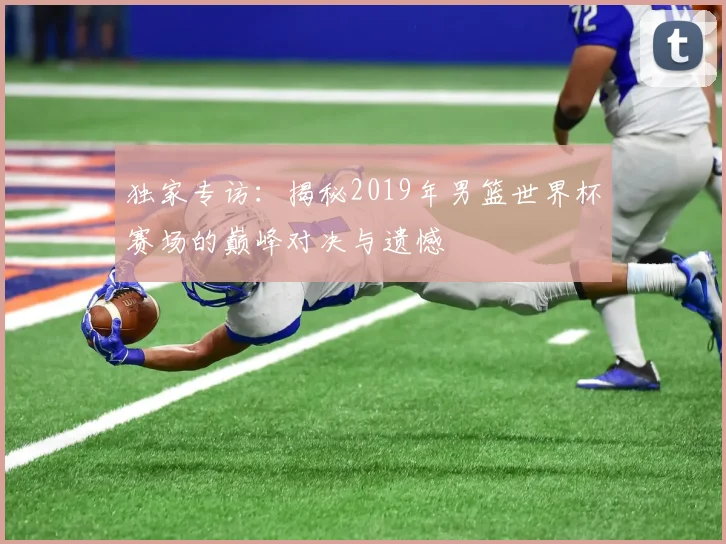 独家专访：揭秘2019年男篮世界杯赛场的巅峰对决与遗憾