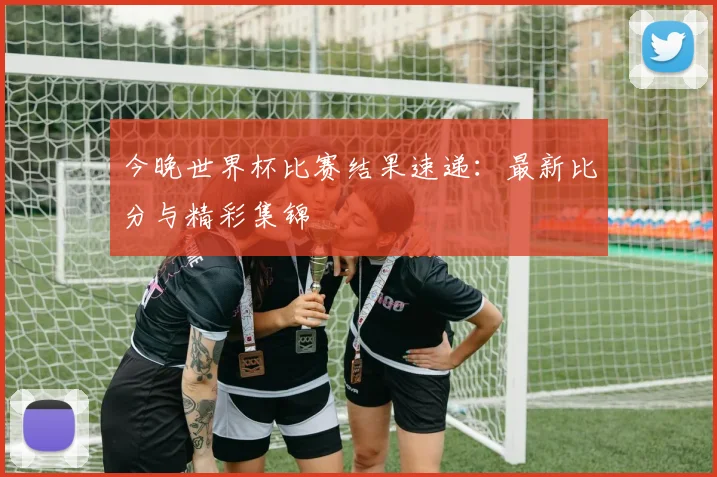 今晚世界杯比赛结果速递:最新比分与精彩集锦
