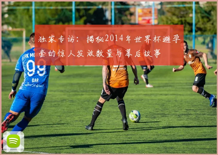 独家专访：揭秘2014年世界杯避孕套的惊人发放数量与幕后故事