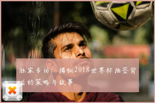 独家专访：揭秘2018世界杯抽签背后的策略与故事