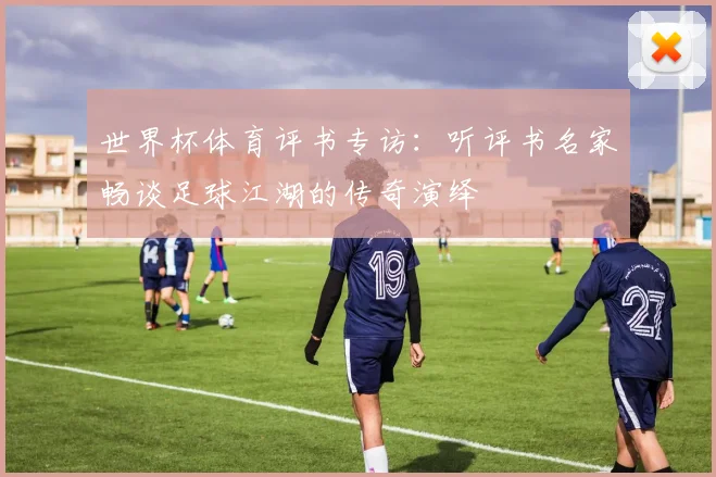 世界杯体育评书专访:听评书名家畅谈足球江湖的传奇演绎