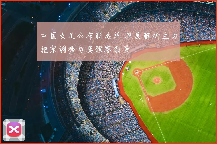 中国女足公布新名单 深度解析主力框架调整与奥预赛前景