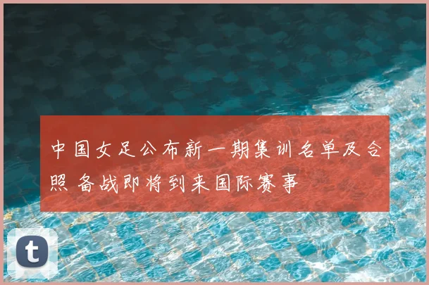 中国女足公布新一期集训名单及合照 备战即将到来国际赛事